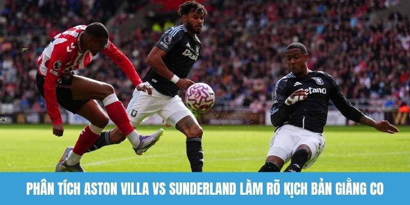 Phân tích Aston Villa vs Sunderland làm rõ kịch bản giằng co